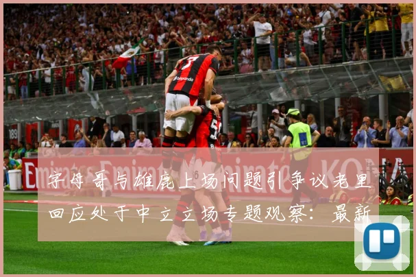 字母哥与雄鹿上场问题引争议老里回应处于中立立场专题观察：最新赛事动态与深度分析