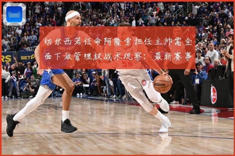 切尔西若任命阿隆索担任主帅需全面下放管理权战术观察：最新赛事动态与深度分析