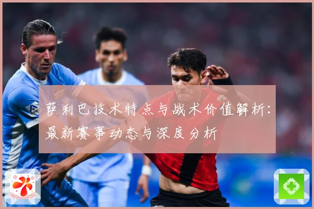 萨利巴技术特点与战术价值解析：最新赛事动态与深度分析