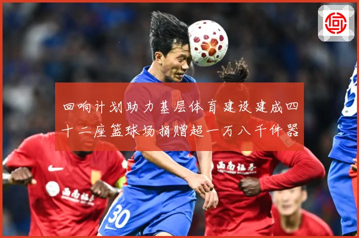 回响计划助力基层体育建设建成四十二座篮球场捐赠超一万八千件器赛事前瞻：最新赛事动态与深度分析