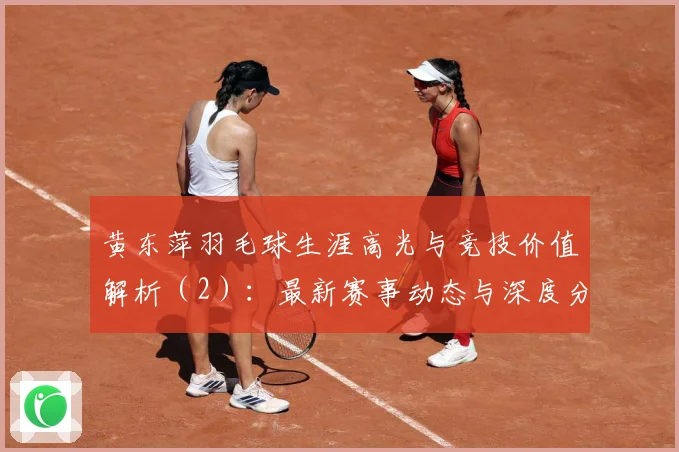 黄东萍羽毛球生涯高光与竞技价值解析（2）：最新赛事动态与深度分析