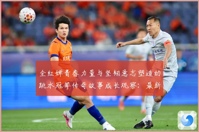 全红婵青春力量与坚韧意志塑造的跳水冠军传奇故事成长观察：最新赛事动态与深度分析