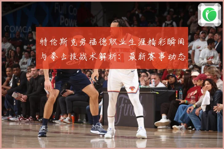 特伦斯克劳福德职业生涯精彩瞬间与拳击技战术解析：最新赛事动态与深度分析