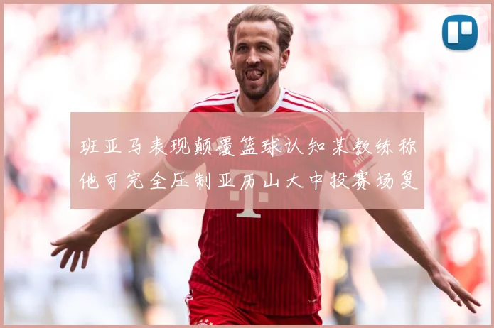 班亚马表现颠覆篮球认知某教练称他可完全压制亚历山大中投赛场复盘：最新赛事动态与深度分析