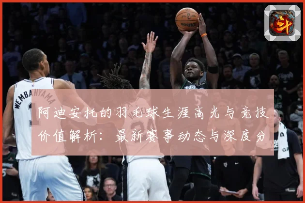 阿迪安托的羽毛球生涯高光与竞技价值解析：最新赛事动态与深度分析
