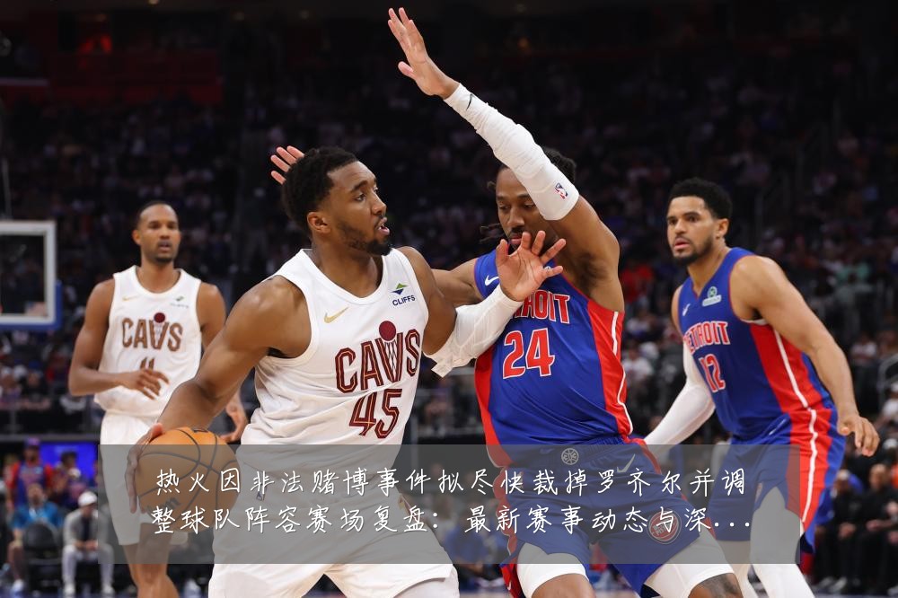 热火因非法赌博事件拟尽快裁掉罗齐尔并调整球队阵容赛场复盘：最新赛事动态与深度分析