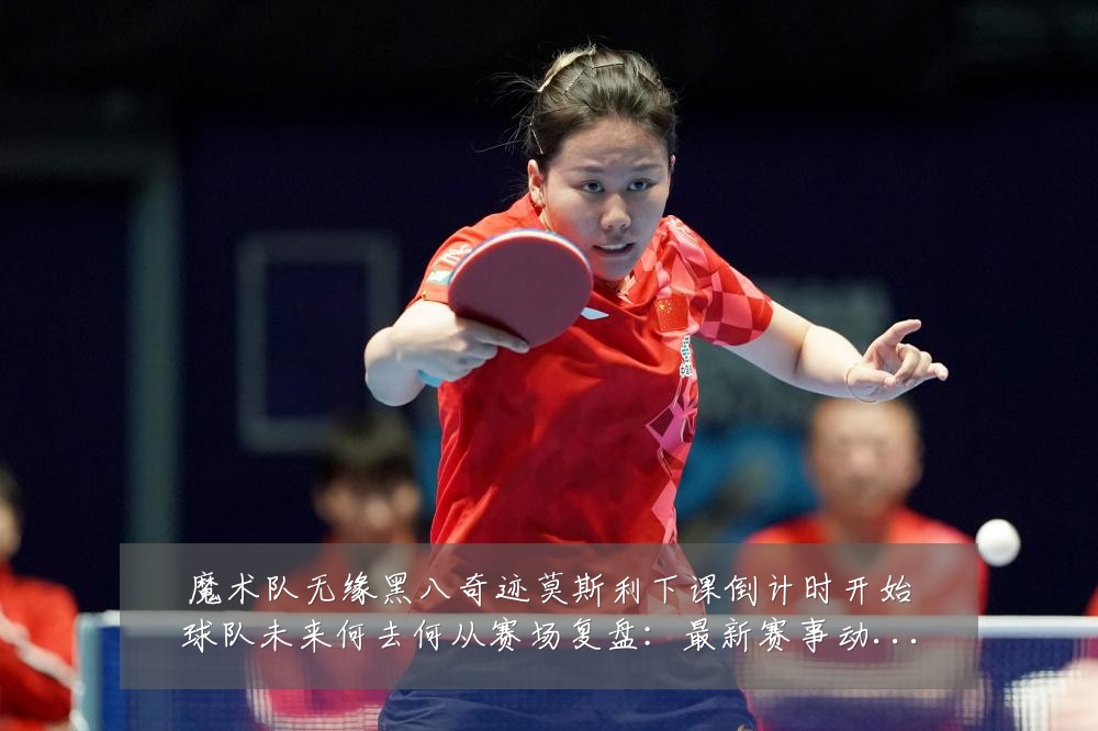 魔术队无缘黑八奇迹莫斯利下课倒计时开始球队未来何去何从赛场复盘：最新赛事动态与深度分析