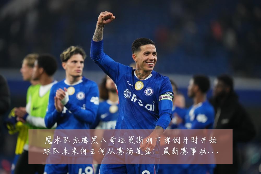 魔术队无缘黑八奇迹莫斯利下课倒计时开始球队未来何去何从赛场复盘：最新赛事动态与深度分析