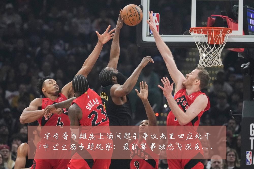 字母哥与雄鹿上场问题引争议老里回应处于中立立场专题观察：最新赛事动态与深度分析