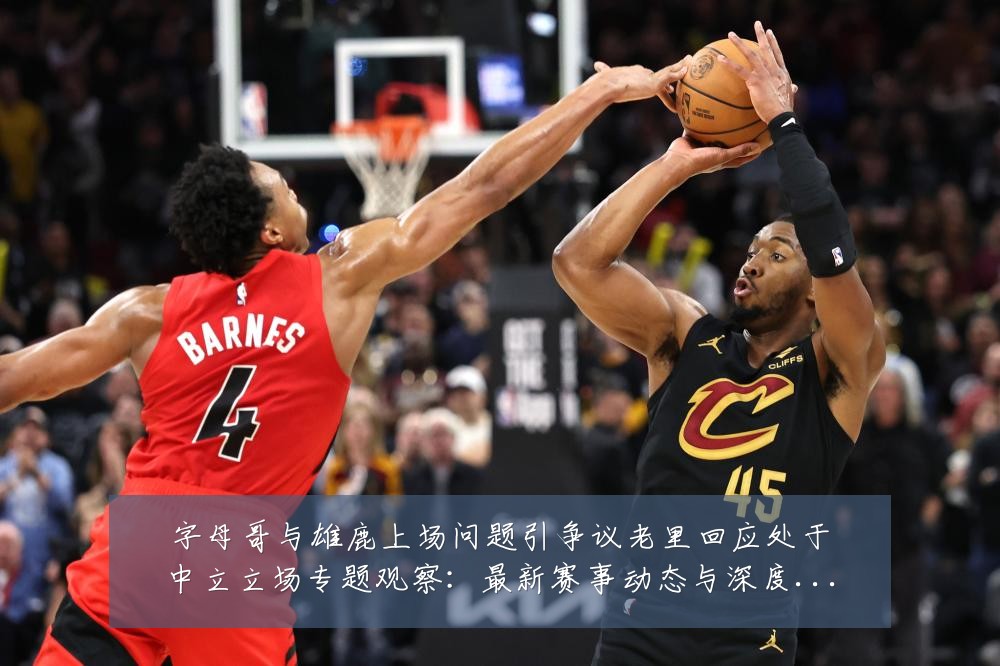 字母哥与雄鹿上场问题引争议老里回应处于中立立场专题观察：最新赛事动态与深度分析