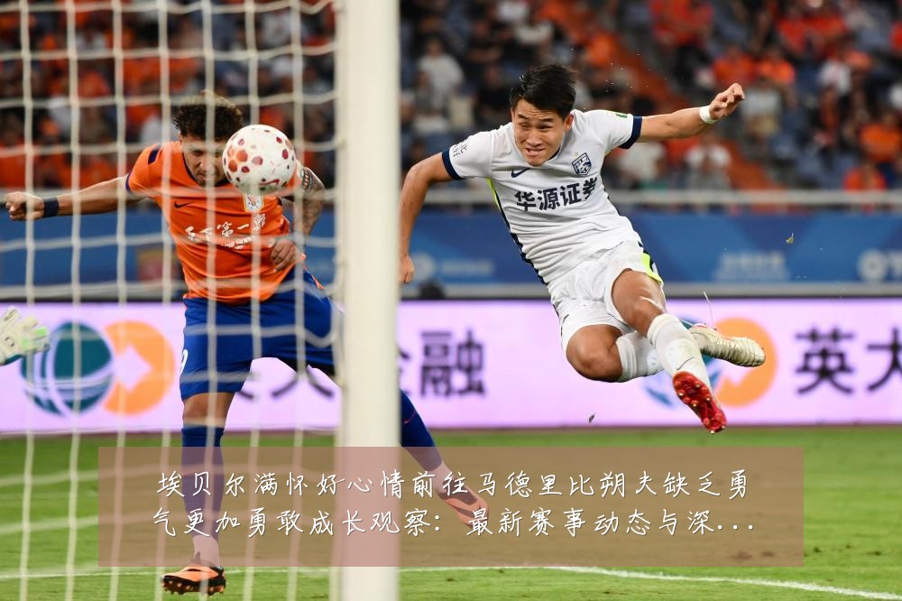 埃贝尔满怀好心情前往马德里比朔夫缺乏勇气更加勇敢成长观察:最新赛事动态与深度分析