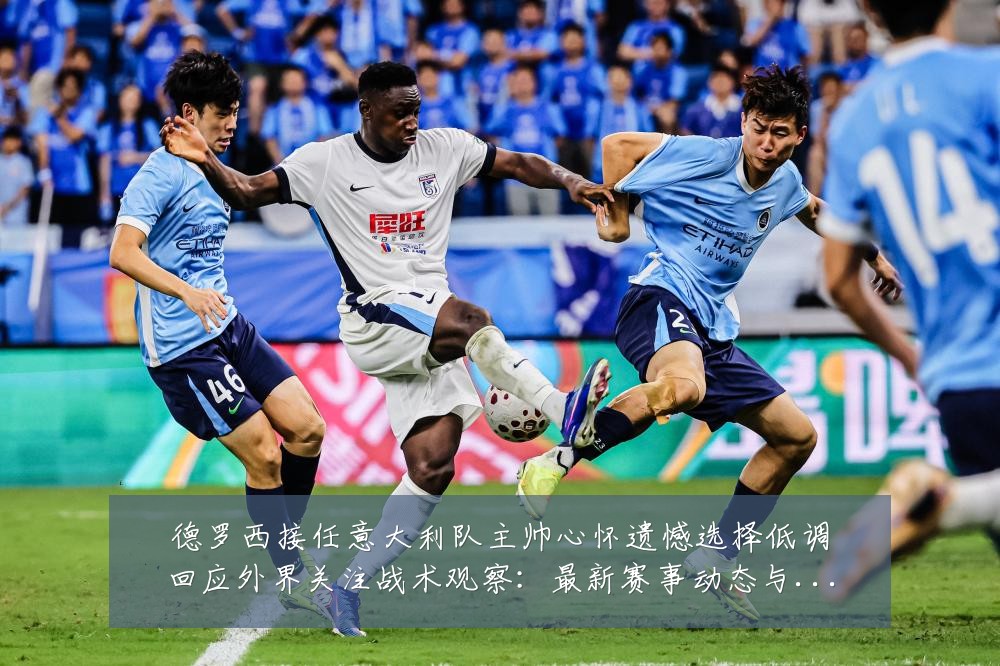 德罗西接任意大利队主帅心怀遗憾选择低调回应外界关注战术观察：最新赛事动态与深度分析
