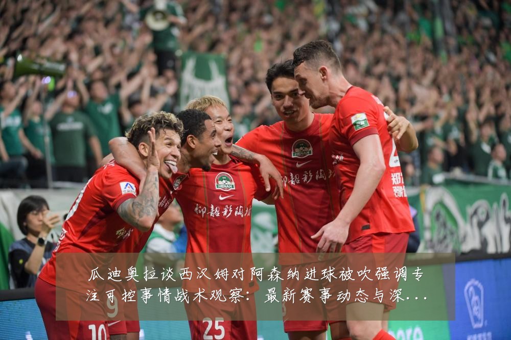 瓜迪奥拉谈西汉姆对阿森纳进球被吹强调专注可控事情战术观察：最新赛事动态与深度分析