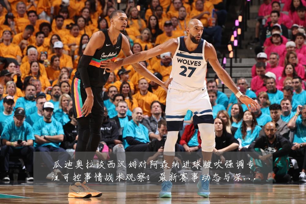 瓜迪奥拉谈西汉姆对阿森纳进球被吹强调专注可控事情战术观察：最新赛事动态与深度分析