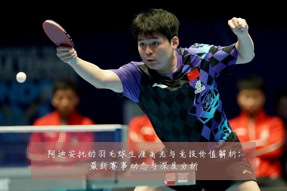 阿迪安托的羽毛球生涯高光与竞技价值解析:最新赛事动态与深度分析